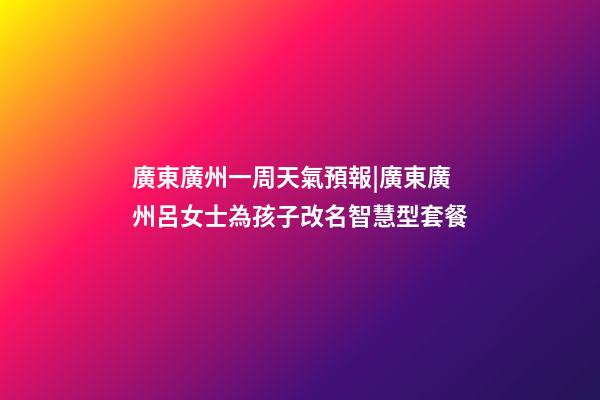 廣東廣州一周天氣預報|廣東廣州呂女士為孩子改名智慧型套餐-第1張-公司起名-玄機派